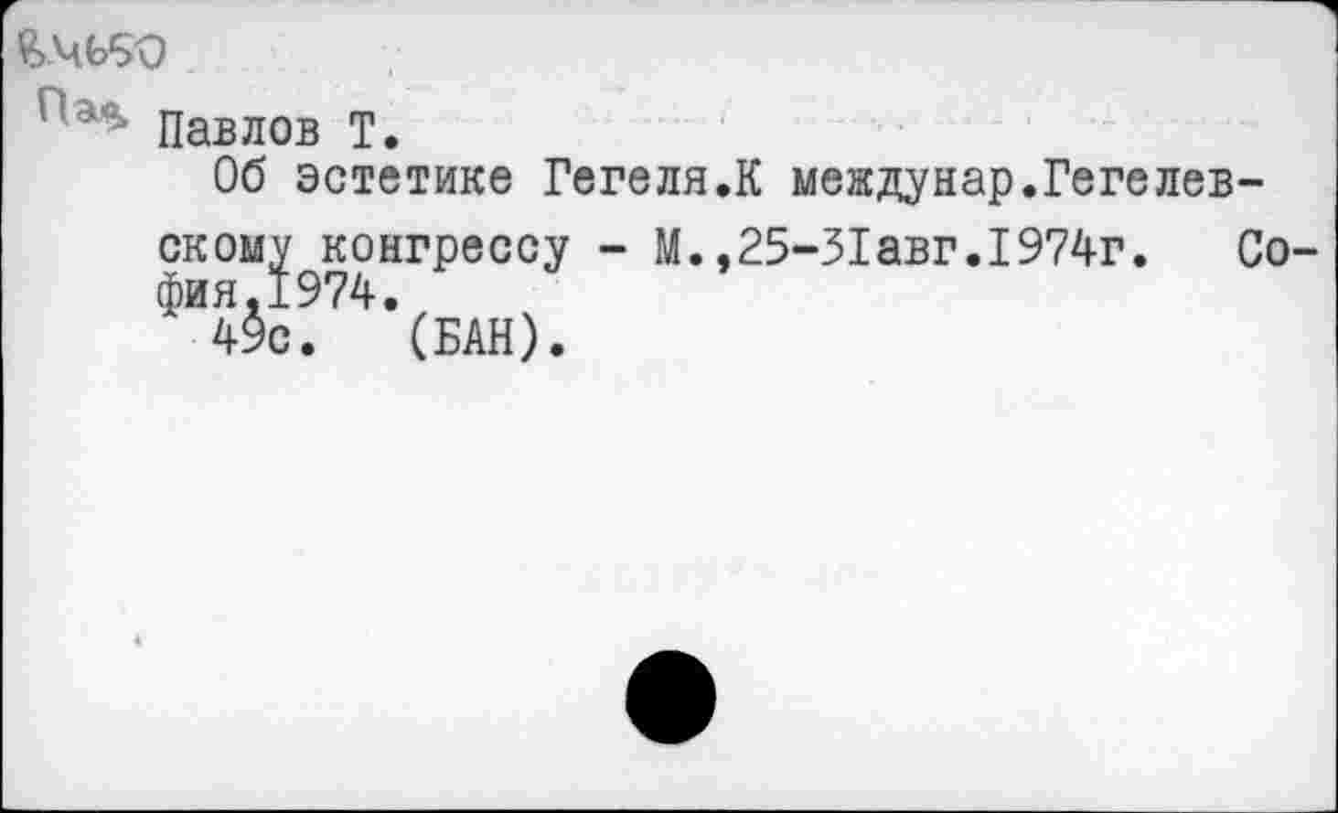 ﻿£>ЧЬ90
' ' Павлов Т.
Об эстетике Гегеля.К междунар.Гегелев-ском^конгрессу - М.,25-31 авг. 1974г. Со-ФИ4$с. 4’(БАН).